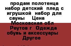 продам полотенца,набор детский (плед с игрушкой),набор для сауны  › Цена ­ 600 - Московская обл., Реутов г. Одежда, обувь и аксессуары » Другое   